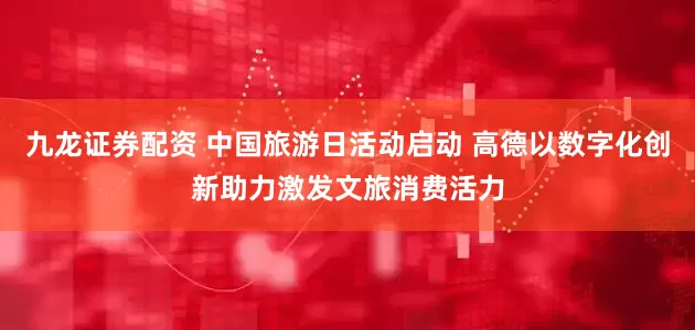 九龙证券配资 中国旅游日活动启动 高德以数字化创新助力激发文旅消费活力
