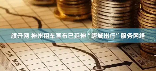 旗开网 神州租车宣布已延伸“跨城出行”服务网络