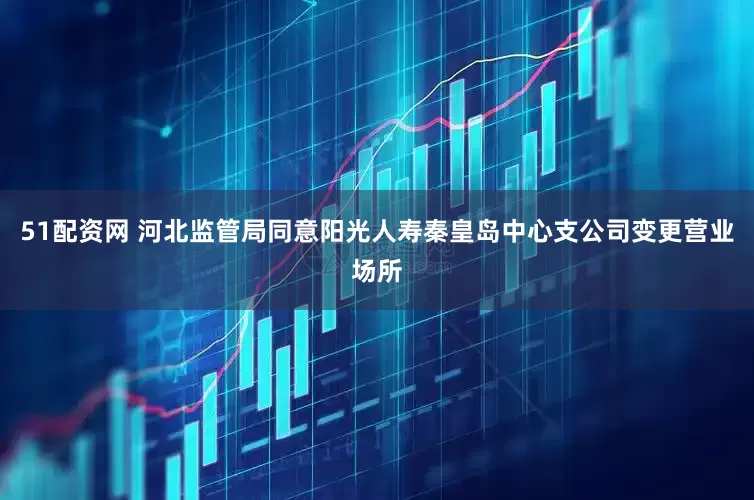 51配资网 河北监管局同意阳光人寿秦皇岛中心支公司变更营业场所