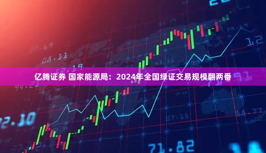 亿腾证券 国家能源局：2024年全国绿证交易规模翻两番