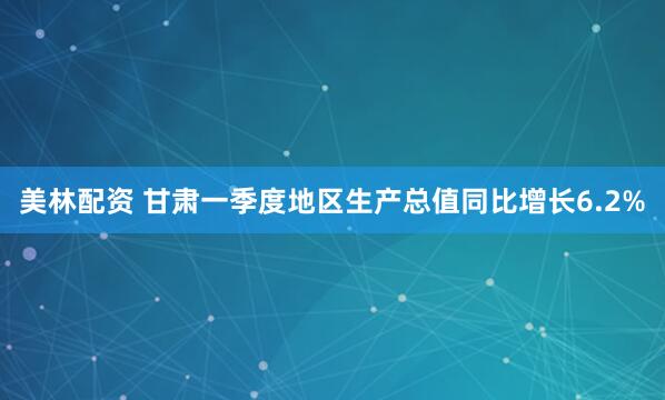 美林配资 甘肃一季度地区生产总值同比增长6.2%