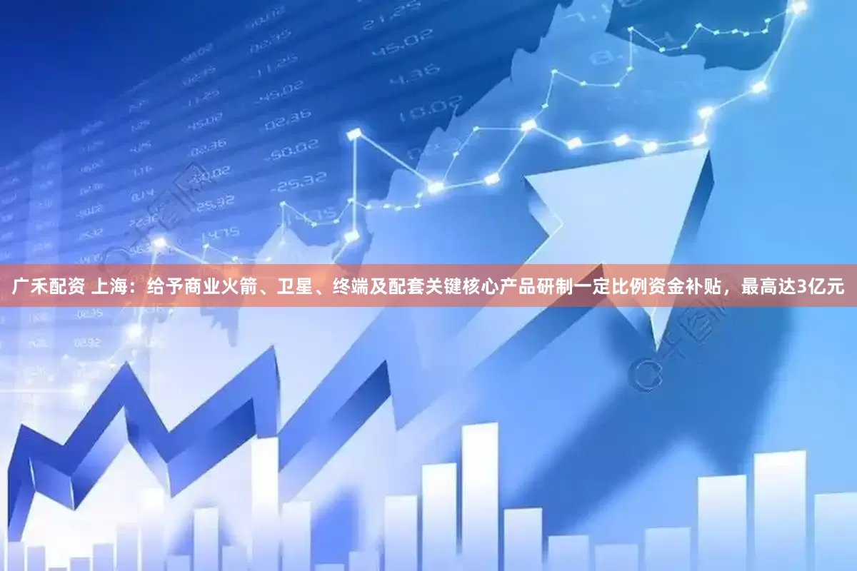 广禾配资 上海：给予商业火箭、卫星、终端及配套关键核心产品研制一定比例资金补贴，最高达3亿元