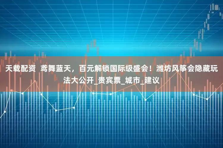 天载配资  鸢舞蓝天，百元解锁国际级盛会！潍坊风筝会隐藏玩法大公开_贵宾票_城市_建议