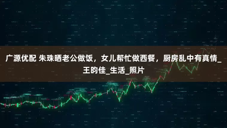 广源优配 朱珠晒老公做饭，女儿帮忙做西餐，厨房乱中有真情_王昀佳_生活_照片