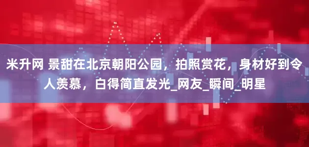 米升网 景甜在北京朝阳公园，拍照赏花，身材好到令人羡慕，白得简直发光_网友_瞬间_明星
