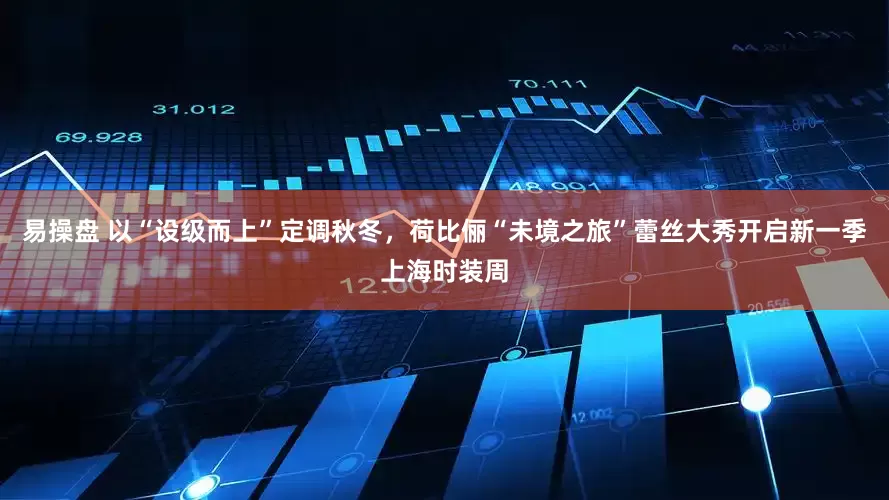易操盘 以“设级而上”定调秋冬，荷比俪“未境之旅”蕾丝大秀开启新一季上海时装周