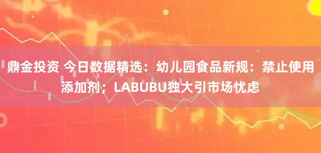 鼎金投资 今日数据精选：幼儿园食品新规：禁止使用添加剂；LABUBU独大引市场忧虑